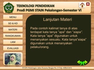 MENU
SD & KD
MATERI
RANGKUMAN
LKM
EVALUASI
STAIN Pekalongan- Jalan Kusuma Bangsa No. 9 Telp. 0285412575STAIN Pekalongan- Jalan Kusuma Bangsa No. 9 Telp. 0285412575
Lanjutan Materi
Pada contoh kalimat tanya di atas
terdapat kata tanya ”apa” dan ”siapa”.
Kata tanya ”apa” digunakan untuk
menanyakan sesuatu. Kata tanya”siapa”
digunakan untuk menanyakan
pelaku/orang.
 