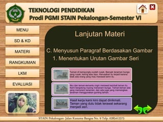 MENU
SD & KD
MATERI
RANGKUMAN
LKM
EVALUASI
STAIN Pekalongan- Jalan Kusuma Bangsa No. 9 Telp. 0285412575STAIN Pekalongan- Jalan Kusuma Bangsa No. 9 Telp. 0285412575
Lanjutan Materi
C. Menyusun Paragraf Berdasakan Gambar
1. Menentukan Urutan Gambar Seri
Taman di kampungku sudah rusak. Banyak tanaman bunga
yang rusak, kering atau layu. Kerusakan itu terjadi karena
tidak ada orang yang mau merawat tamn itu.
Aku dan teman-temanku ingin merawat kembali taman itu.
Kami bergotong royong menanam bunga. Teman-teman ada
yang menyiram tanaman, dan ada juga yang memangkas
tanaman menggunakan gunting taman.
Hasil kerja kami kini dapat dinikmati.
Taman yang dulu tidak terawat sekarang
menjadi asri.
 