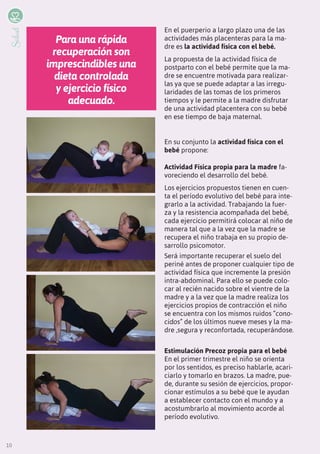 10
Salud
Para una rápida
recuperación son
imprescindibles una
dieta controlada
y ejercicio físico
adecuado.
En el puerperio a largo plazo una de las
actividades más placenteras para la ma-
dre es la actividad física con el bebé.
La propuesta de la actividad física de
postparto con el bebé permite que la ma-
dre se encuentre motivada para realizar-
las ya que se puede adaptar a las irregu-
laridades de las tomas de los primeros
tiempos y le permite a la madre disfrutar
de una actividad placentera con su bebé
en ese tiempo de baja maternal.
En su conjunto la actividad física con el
bebé propone:
Actividad Física propia para la madre fa-
voreciendo el desarrollo del bebé.
Los ejercicios propuestos tienen en cuen-
ta el período evolutivo del bebé para inte-
grarlo a la actividad. Trabajando la fuer-
za y la resistencia acompañada del bebé,
cada ejercicio permitirá colocar al niño de
manera tal que a la vez que la madre se
recupera el niño trabaja en su propio de-
sarrollo psicomotor.
Será importante recuperar el suelo del
periné antes de proponer cualquier tipo de
actividad física que incremente la presión
intra-abdominal. Para ello se puede colo-
car al recién nacido sobre el vientre de la
madre y a la vez que la madre realiza los
ejercicios propios de contracción el niño
se encuentra con los mismos ruidos “cono-
cidos” de los últimos nueve meses y la ma-
dre ,segura y reconfortada, recuperándose.
Estimulación Precoz propia para el bebé
En el primer trimestre el niño se orienta
por los sentidos, es preciso hablarle, acari-
ciarlo y tomarlo en brazos. La madre, pue-
de, durante su sesión de ejercicios, propor-
cionar estímulos a su bebé que le ayudan
a establecer contacto con el mundo y a
acostumbrarlo al movimiento acorde al
período evolutivo.
10
 