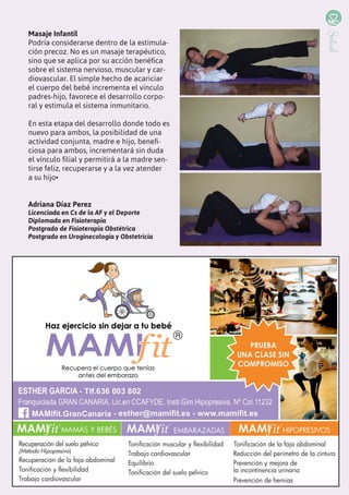 11
Salud
Masaje Infantil
Podría considerarse dentro de la estimula-
ción precoz. No es un masaje terapéutico,
sino que se aplica por su acción benéfica
sobre el sistema nervioso, muscular y car-
diovascular. El simple hecho de acariciar
el cuerpo del bebé incrementa el vínculo
padres-hijo, favorece el desarrollo corpo-
ral y estimula el sistema inmunitario.
En esta etapa del desarrollo donde todo es
nuevo para ambos, la posibilidad de una
actividad conjunta, madre e hijo, benefi-
ciosa para ambos, incrementará sin duda
el vínculo filial y permitirá a la madre sen-
tirse feliz, recuperarse y a la vez atender
a su hijo•
Adriana Díaz Perez
Licenciada en Cs de la AF y el Deporte
Diplomada en Fisioterapia
Postgrado de Fisioterapia Obstétrica
Postgrado en Uroginecología y Obstetricia
 