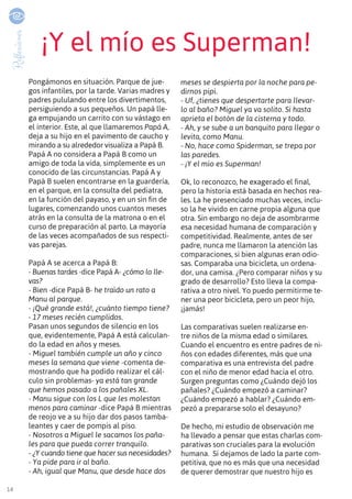 14
Reflexiones
¡Y el mío es Superman!
Pongámonos en situación. Parque de jue-
gos infantiles, por la tarde. Varias madres y
padres pululando entre los divertimentos,
persiguiendo a sus pequeños. Un papá lle-
ga empujando un carrito con su vástago en
el interior. Este, al que llamaremos Papá A,
deja a su hijo en el pavimento de caucho y
mirando a su alrededor visualiza a Papá B.
Papá A no considera a Papá B como un
amigo de toda la vida, simplemente es un
conocido de las circunstancias. Papá A y
Papá B suelen encontrarse en la guardería,
en el parque, en la consulta del pediatra,
en la función del payaso, y en un sin fin de
lugares, comenzando unos cuantos meses
atrás en la consulta de la matrona o en el
curso de preparación al parto. La mayoría
de las veces acompañados de sus respecti-
vas parejas.
Papá A se acerca a Papá B:
- Buenas tardes -dice Papá A- ¿cómo lo lle-
vas?
- Bien -dice Papá B- he traído un rato a
Manu al parque.
- ¡Qué grande está!, ¿cuánto tiempo tiene?
- 17 meses recién cumplidos.
Pasan unos segundos de silencio en los
que, evidentemente, Papá A está calculan-
do la edad en años y meses.
- Miguel también cumple un año y cinco
meses la semana que viene -comenta de-
mostrando que ha podido realizar el cál-
culo sin problemas- ya está tan grande
que hemos pasado a los pañales XL.
- Manu sigue con los L que les molestan
menos para caminar -dice Papá B mientras
de reojo ve a su hijo dar dos pasos tamba-
leantes y caer de pompis al piso.
- Nosotros a Miguel le sacamos los paña-
les para que pueda correr tranquilo.
- ¿Y cuando tiene que hacer sus necesidades?
- Ya pide para ir al baño.
- Ah, igual que Manu, que desde hace dos
meses se despierta por la noche para pe-
dirnos pipi.
- Uf, ¿tienes que despertarte para llevar-
lo al baño? Miguel ya va solito. Si hasta
aprieta el botón de la cisterna y todo.
- Ah, y se sube a un banquito para llegar o
levita, como Manu.
- No, hace como Spiderman, se trepa por
las paredes.
- ¡Y el mío es Superman!
Ok, lo reconozco, he exagerado el final,
pero la historia está basada en hechos rea-
les. La he presenciado muchas veces, inclu-
so la he vivido en carne propia alguna que
otra. Sin embargo no deja de asombrarme
esa necesidad humana de comparación y
competitividad. Realmente, antes de ser
padre, nunca me llamaron la atención las
comparaciones, si bien algunas eran odio-
sas. Comparaba una bicicleta, un ordena-
dor, una camisa. ¿Pero comparar niños y su
grado de desarrollo? Esto lleva la compa-
rativa a otro nivel. Yo puedo permitirme te-
ner una peor bicicleta, pero un peor hijo,
¡jamás!
Las comparativas suelen realizarse en-
tre niños de la misma edad o similares.
Cuando el encuentro es entre padres de ni-
ños con edades diferentes, más que una
comparativa es una entrevista del padre
con el niño de menor edad hacia el otro.
Surgen preguntas como ¿Cuándo dejó los
pañales? ¿Cuándo empezó a caminar?
¿Cuándo empezó a hablar? ¿Cuándo em-
pezó a prepararse solo el desayuno?
De hecho, mi estudio de observación me
ha llevado a pensar que estas charlas com-
parativas son cruciales para la evolución
humana. Si dejamos de lado la parte com-
petitiva, que no es más que una necesidad
de querer demostrar que nuestro hijo es
 