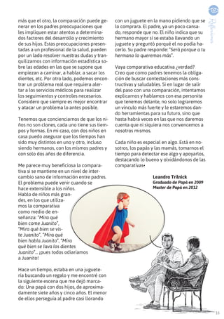 15
Reflexiones
más que el otro, la comparación puede ge-
nerar en los padres preocupaciones que
les impliquen estar atentos a determina-
dos factores del desarrollo y crecimiento
de sus hijos. Estas preocupaciones presen-
tadas a un profesional de la salud, pueden
por un lado resolver nuestras dudas y tran-
quilizarnos con información estadística so-
bre las edades en las que se supone que
empiezan a caminar, a hablar, a sacar los
dientes, etc. Por otro lado, podemos encon-
trar un problema real que requiera aler-
tar a los servicios médicos para realizar
los seguimientos y controles necesarios.
Considero que siempre es mejor encontrar
y atacar un problema lo antes posible.
Tenemos que concienciarnos de que los ni-
ños no son clones, cada uno tiene sus tiem-
pos y formas. En mi caso, con dos niños en
casa puedo asegurar que los tiempos han
sido muy distintos en uno y otro, incluso
siendo hermanos, con los mismos padres y
con solo dos años de diferencia.
Me parece muy beneficiosa la compara-
tiva si se mantiene en un nivel de inter-
cambio sano de información entre padres.
El problema puede venir cuando se
hace extensible a los niños.
Hablo de niños más gran-
des, en los que utiliza-
mos la comparativa
como medio de en-
señanza: “Mira qué
bien come Juanito”,
“Mira qué bien se vis-
te Juanito”, “Mira qué
bien habla Juanito”, “Mira
qué bien se lava los dientes
Juanito”... ¡pues todos odiaríamos
a Juanito!
Hace un tiempo, estaba en una juguete-
ría buscando un regalo y me encontré con
la siguiente escena que me dejó marca-
do: Una papá con dos hijos, de aproxima-
damente siete años y cinco años. El menor
de ellos perseguía al padre casi llorando
con un juguete en la mano pidiendo que se
lo comprara. El padre, ya un poco cansa-
do, responde que no. El niño indica que su
hermano mayor sí se estaba llevando un
juguete y preguntó porqué el no podía ha-
cerlo. Su padre responde: “Será porque a tu
hermano lo queremos más”.
Vaya comparativa educativa ¿verdad?
Creo que como padres tenemos la obliga-
ción de buscar contestaciones más cons-
tructivas y saludables. Si en lugar de salir
del paso con una comparación, intentamos
explicarnos y hablamos con esa personita
que tenemos delante, no solo lograremos
un vínculo más fuerte y le estaremos dan-
do herramientas para su futuro, sino que
hasta habrá veces en las que nos daremos
cuenta que ni siquiera nos convencemos a
nosotros mismos.
Cada niño es especial en algo. Está en no-
sotros, los papás y las mamás, tomarnos el
tiempo para detectar ese algo y apoyarlos,
destacando lo bueno y olvidándonos de las
comparativas•
Leandro Trilnick
Graduado de Papá en 2009
Master de Papá en 2012
 