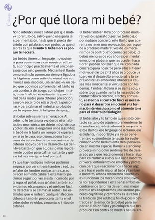 16
¿Por qué llora mi bebé?
No lo intentes; nunca sabrás por qué moti-
vo llora tu bebé, salvo que lo uses para la
experimentación, hasta que él pueda de-
círtelo con palabras o con gestos. Lo que si
sabrás es que cuando tu bebé llora es por-
que te necesita.
Los bebés tienen un lenguaje muy poten-
te para comunicarse con nosotros; el llan-
to, al principio prácticamente el único len-
guaje que se lo permite. Mediante el llanto
como estímulo sonoro, no siempre ligado a
las lágrimas como estímulo visual, nos co-
munica una emoción, una sensación, un de-
seo que podemos comprender, el llanto es
una conducta de apego, compleja e inna-
ta, cuya finalidad es estimular la proximi-
dad de la madre para obtener protección,
apoyo y socorro de ella o de otras perso-
nas y para calmar el malestar producido
por la separación de la figura de apego.
Un bebé solo se siente amenazado. Al
bebé no le basta una voz desde otra habi-
tación, una música, un objeto móvil vistoso
y colorista; eso le engañará unos segundos;
al bebé no le basta un tiempo de espera a
ver si se le pasa; eso desencadenará pro-
cesos de activación de los mecanismos de
defensa nocivos para su desarrollo. En defi-
nitiva basta con que acudas lo más rápida-
mente posible para calmar su llanto y qui-
zás tal vez averiguarás el por qué.
Ya que hay múltiples motivos podemos
empezar por ver si tiene hambre o sed, las
señales de hambre son bastante claras,
ofrecer alimento calmará este llanto; po-
demos seguir por ver si está incómodo por
la ropa, el pañal, esas señales también son
evidentes; el cansancio y el sueño es fácil
de detectar si se calman al reducir los es-
tímulos que le rodean; cualquier afección
dolorosa también provocará llanto en el
bebé, dolor de oídos, garganta, o irritación
cutánea.
El bebé también llora por procesos madu-
rativos del aparato digestivo (cólicos), o
por nada en concreto, este llanto que apa-
renta no tener una provocación, correspon-
de a procesos madurativos de los meca-
nismos de control emocional del bebé; los
bebés menores de dos años experimentan
emociones globales que les pueden hacer
llorar, pueden no tener que ver con nada
concreto para nosotros pero ellos sí tienen
motivo; entre los 2 y 3 años se produce un
logro en el desarrollo emocional y la ex-
presión de las emociones obedece a cau-
sas más conscientes y vinculadas con los
demás. También llorará si se siente solo, y
sobre todo cuando siente la necesidad de
contacto físico cercano, afecto y consue-
lo, el afecto y el contacto físico es necesa-
rio para el desarrollo emocional y la for-
mación de vínculos como el alimento lo es
para el desarrollo fisiológico.
El bebé sabe y tú también que el sólo con-
tacto cercano de alguien (preferentemente
la madre o el padre) calmará la mayoría de
estos llantos, ese lenguaje de reclamo, ese
estridente, insoportable y a veces pene-
trante o quejumbroso lenguaje ha evolu-
cionado como herramienta de superviven-
cia en nuestra especie, llama la atención y
provoca en nosotros sentimientos de desa-
grado para que reaccionemos a hacer algo
para calmarlos a ellos y a la vez a nosotros,
provoca sentimientos de empatía y protec-
ción para que reaccionemos a hacer algo
para hacer sentir mejor al bebé y también
a nosotros, ambos obtenemos beneficios,
así funcionan los mecanismos evolutivos.
Si no respondemos a esta señal ambos en-
contraremos la forma de sentirnos mejor,
porque nos adaptaremos, iniciaremos pro-
cesos cognitivos y centrados en la razón o
la tradición (los adultos), fisiológicos y cen-
trados en la emoción (el bebé), para so-
portar el dolor físico y psicológico que nos
produce ir en contra de nuestra naturaleza
Crianza
16
 