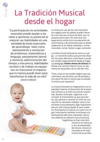 18
La Tradición Musical
desde el hogar
La música es uno de los más maravillo-
sos regalos que los padres pueden hacer-
le a sus hijos por el enorme valor que re-
presenta para ellos. No solo será una
experiencia vivida sino una expresión de
sentimientos y de emociones que se desen-
cadenarán al oír bellas melodías y ritmos
musicales, cantar, bailar y jugar cantando.
La música ha de disfrutarse como un jue-
go, un momento lúdico que permite afian-
zar los lazos afectivos y familiares cuando
son vividos especialmente desde el hogar.
La pedagoga Violeta Hemsy de Gainza de-
fiende a la canción infantil como un ele-
mento enriquecedor de la vida del niño.
“Pues ¿Cual es ese medio mágico que nos
conmueve, nos hechiza, nos da energía y
nos sana? Ni más ni menos que la sanado-
ra música, por supuesto”.
La música favorece la imaginación y la ca-
pacidad creativa, al desarrollo de la expre-
sión artística y al oído musical de nuestro
hijo. Ayuda a anticipar, organizar y sin-
cronizar el movimiento ya que para bai-
lar, dar palmas o caminar al ritmo de una
canción es necesario trabajar ritmo y mo-
vimiento conjuntamente, algo importante
para el niño incluso desde el seno mater-
no. Acompañar la música y el canto con al-
gún instrumento también contribuye a la
estimulación del tacto. Aprender cancio-
nes refuerza la memoria, las estructuras
lingüísticas se fijan más fácil-
mente en la memoria
si son acompañadas
de música. Incluso es
utilizada en el trata-
miento de los proble-
Crianza
“La participación en actividades
musicales puede ayudar a los
niños a optimizar su potencial al
mejorar sus habilidades en una
variedad de áreas esenciales
de aprendizaje -tales como
razonamiento y resolución
de problemas, matemáticas y
lenguaje, pensamiento lateral
y memoria, administración del
tiempo y elocuencia, habilidades
sociales y de trabajo en equipo-
eso sin mencionar el impacto
que la música puede tener para
transformar la vida de un niño”
David Hobson
 