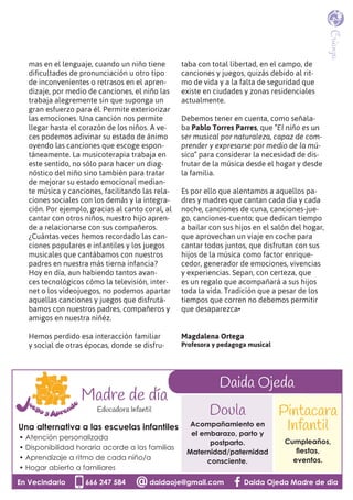 mas en el lenguaje, cuando un niño tiene
dificultades de pronunciación u otro tipo
de inconvenientes o retrasos en el apren-
dizaje, por medio de canciones, el niño las
trabaja alegremente sin que suponga un
gran esfuerzo para él. Permite exteriorizar
las emociones. Una canción nos permite
llegar hasta el corazón de los niños. A ve-
ces podemos adivinar su estado de ánimo
oyendo las canciones que escoge espon-
táneamente. La musicoterapia trabaja en
este sentido, no sólo para hacer un diag-
nóstico del niño sino también para tratar
de mejorar su estado emocional median-
te música y canciones, facilitando las rela-
ciones sociales con los demás y la integra-
ción. Por ejemplo, gracias al canto coral, al
cantar con otros niños, nuestro hijo apren-
de a relacionarse con sus compañeros.
¿Cuántas veces hemos recordado las can-
ciones populares e infantiles y los juegos
musicales que cantábamos con nuestros
padres en nuestra más tierna infancia?
Hoy en día, aun habiendo tantos avan-
ces tecnológicos cómo la televisión, inter-
net o los videojuegos, no podemos apartar
aquellas canciones y juegos que disfrutá-
bamos con nuestros padres, compañeros y
amigos en nuestra niñéz.
Hemos perdido esa interacción familiar
y social de otras épocas, donde se disfru-
taba con total libertad, en el campo, de
canciones y juegos, quizás debido al rit-
mo de vida y a la falta de seguridad que
existe en ciudades y zonas residenciales
actualmente.
Debemos tener en cuenta, como señala-
ba Pablo Torres Parres, que “El niño es un
ser musical por naturaleza, capaz de com-
prender y expresarse por medio de la mú-
sica” para considerar la necesidad de dis-
frutar de la música desde el hogar y desde
la familia.
Es por ello que alentamos a aquellos pa-
dres y madres que cantan cada día y cada
noche, canciones de cuna, canciones-jue-
go, canciones-cuento; que dedican tiempo
a bailar con sus hijos en el salón del hogar,
que aprovechan un viaje en coche para
cantar todos juntos, que disfrutan con sus
hijos de la música como factor enrique-
cedor, generador de emociones, vivencias
y experiencias. Sepan, con certeza, que
es un regalo que acompañará a sus hijos
toda la vida. Tradición que a pesar de los
tiempos que corren no debemos permitir
que desaparezca•
Magdalena Ortega
Profesora y pedagoga musical
Crianza
En Vecindario 666 247 584 daidaoje@gmail.com Daida Ojeda Madre de dia
Una alternativa a las escuelas infantiles
• Atención personalizada
• Disponibilidad horaria acorde a las familias
• Aprendizaje a ritmo de cada niño/a
• Hogar abierto a familiares
En Vecindario 666 247 584 daidaoje@gmail.com Daida Ojeda Madre de diaEn Vecindario 666 247 584 daidaoje@gmail.com Daida Ojeda Madre de diaEn Vecindario 666 247 584 daidaoje@gmail.com Daida Ojeda Madre de dia
Doula
Acompañamiento en
el embarazo, parto y
postparto.
Maternidad/paternidad
consciente.
Pintacara
Infantil
Cumpleaños,
ﬁestas,
eventos.
Madre de día
Educadora Infantil
Daida Ojeda
 