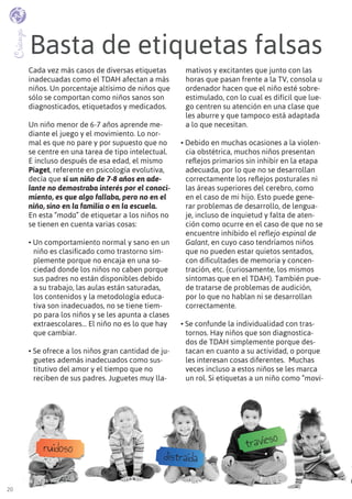 20
Basta de etiquetas falsas
Crianza
Cada vez más casos de diversas etiquetas
inadecuadas como el TDAH afectan a más
niños. Un porcentaje altísimo de niños que
sólo se comportan como niños sanos son
diagnosticados, etiquetados y medicados.
Un niño menor de 6-7 años aprende me-
diante el juego y el movimiento. Lo nor-
mal es que no pare y por supuesto que no
se centre en una tarea de tipo intelectual.
E incluso después de esa edad, el mismo
Piaget, referente en psicología evolutiva,
decía que si un niño de 7-8 años en ade-
lante no demostraba interés por el conoci-
miento, es que algo fallaba, pero no en el
niño, sino en la familia o en la escuela.
En esta “moda” de etiquetar a los niños no
se tienen en cuenta varias cosas:
• Un comportamiento normal y sano en un
niño es clasificado como trastorno sim-
plemente porque no encaja en una so-
ciedad donde los niños no caben porque
sus padres no están disponibles debido
a su trabajo, las aulas están saturadas,
los contenidos y la metodología educa-
tiva son inadecuados, no se tiene tiem-
po para los niños y se les apunta a clases
extraescolares… El niño no es lo que hay
que cambiar.
• se ofrece a los niños gran cantidad de ju-
guetes además inadecuados como sus-
titutivo del amor y el tiempo que no
reciben de sus padres. Juguetes muy lla-
mativos y excitantes que junto con las
horas que pasan frente a la TV, consola u
ordenador hacen que el niño esté sobre-
estimulado, con lo cual es difícil que lue-
go centren su atención en una clase que
les aburre y que tampoco está adaptada
a lo que necesitan.
• Debido en muchas ocasiones a la violen-
cia obstétrica, muchos niños presentan
reflejos primarios sin inhibir en la etapa
adecuada, por lo que no se desarrollan
correctamente los reflejos posturales ni
las áreas superiores del cerebro, como
en el caso de mi hijo. Esto puede gene-
rar problemas de desarrollo, de lengua-
je, incluso de inquietud y falta de aten-
ción como ocurre en el caso de que no se
encuentre inhibido el reflejo espinal de
Galant, en cuyo caso tendríamos niños
que no pueden estar quietos sentados,
con dificultades de memoria y concen-
tración, etc. (curiosamente, los mismos
síntomas que en el TDAH). También pue-
de tratarse de problemas de audición,
por lo que no hablan ni se desarrollan
correctamente.
• se confunde la individualidad con tras-
tornos. Hay niños que son diagnostica-
dos de TDAH simplemente porque des-
tacan en cuanto a su actividad, o porque
les interesan cosas diferentes. Muchas
veces incluso a estos niños se les marca
un rol. Si etiquetas a un niño como “movi-
ruidoso
distraída
travieso
 
