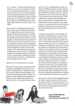 21
Crianza
do”, “travieso”, “el que nunca atiende en
clase”, etc., el niño va a tender a satisfa-
cer las expectativas del adulto y a com-
portarse como tal, incluso acrecentando
estos comportamientos, esto se conoce
como el efecto Pigmalión. Llega a ser tan
grave que en muchas ocasiones el adul-
to increpa al niño ANTES de que el niño
haga nada, dando por hecho lo que va a
hacer.
• no se tiene en cuenta los sentimientos
de los niños, son “ciudadanos de segun-
da”. Si algo debe tener en cuenta la psi-
cología es que los síntomas son aliados,
pistas que nos permiten llegar a la causa
del problema. Pero esto no ocurre, se ha
llegado al absurdo de priorizar poner fin
al síntoma sin tener en cuenta la causa y
por supuesto sin solucionar el problema,
que aparecerá por otro lado. Para esto se
utiliza alegremente todo tipo de medi-
cación. Si un niño presenta por ejemplo
problemas de concentración en clase, la
tendencia es diagnosticarle y medicarle,
no ver si puede estar viviendo una situa-
ción de abuso, maltrato, o simplemente
que no reciba amor en casa.
Todo esto no se suele tener en cuenta.
Del mismo modo que el sueño natural de
un bebé es catalogado de trastorno de
sueño y modificado con métodos muy da-
ñinos para el desarrollo psicológico y el
cerebro infantil porque dormir menos no
encaja con los trabajos de los padres y la
baja por maternidad es del todo insufi-
ciente, frente a un comportamiento natu-
ral en un niño se diagnostican trastornos
como el TDAH porque en nuestro sistema
sólo encajan los niños tranquilos, obedien-
tes y fáciles de manejar que más tarde se
transformen en el mismo tipo de adultos.
Y se les suministran medicamentos como
anfetaminas, medicamentos peligrosos
que no sólo afectan a su desarrollo cere-
bral (afectan a la percepción y a la cogni-
ción en un cerebro en formación), sino que
pueden provocar entre otras cosas acci-
dentes cardiovasculares o incluso muer-
te súbita.
Lo habitual es que esos niños acaben eti-
quetados y medicados en unos años pre-
ciosos para el desarrollo cerebral. Se les
roba su vida. Algunos incluso pueden con-
vivir con esta lacra toda ella. Otros que hu-
biesen podido sanar con un enfoque y un
tratamiento adecuado, como en el caso de
los reflejos un programa de inhibición de
reflejos, o una terapia auditiva, no pueden
curarse en la edad en que pueden hacer-
lo porque son etiquetados erróneamente
y continúan así toda su vida (por ejemplo
si son diagnosticados de autismo y simple-
mente tenían un problema de audición, o
de nuevo reflejos primarios sin inhibir).
Es muy triste que los padres no podamos
confiar así como así en los profesionales
que velan por la salud de nuestros hijos,
pero es la realidad. Hay que buscar profe-
sionales adecuados, debidamente forma-
dos, que se dejen de protocolos sin sentido
y vean la persona que hay en el paciente.
Hay cientos, miles de niños diagnosticados
de modo erróneo. Quizá tu hijo sea uno
de ellos y al leer esto descubras que no le
pasa nada, o que la causa es otra. Quizá tu
hijo aun no ha sido diagnosticado y deci-
des informarte bien•
Laura Perales Bermejo
Psicóloga infantil
www.crianzaautorregulada.com
inquieto
 