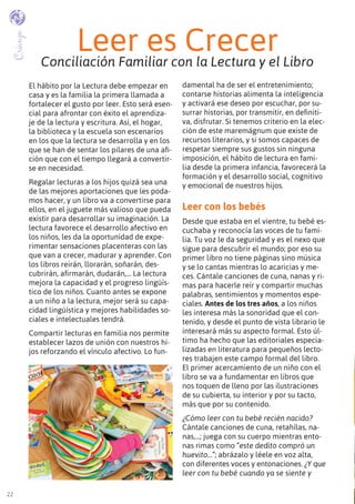 2222
El hábito por la Lectura debe empezar en
casa y es la familia la primera llamada a
fortalecer el gusto por leer. Esto será esen-
cial para afrontar con éxito el aprendiza-
je de la lectura y escritura. Así, el hogar,
la biblioteca y la escuela son escenarios
en los que la lectura se desarrolla y en los
que se han de sentar los pilares de una afi-
ción que con el tiempo llegará a convertir-
se en necesidad.
Regalar lecturas a los hijos quizá sea una
de las mejores aportaciones que les poda-
mos hacer, y un libro va a convertirse para
ellos, en el juguete más valioso que pueda
existir para desarrollar su imaginación. La
lectura favorece el desarrollo afectivo en
los niños, les da la oportunidad de expe-
rimentar sensaciones placenteras con las
que van a crecer, madurar y aprender. Con
los libros reirán, llorarán, soñarán, des-
cubrirán, afirmarán, dudarán,… La lectura
mejora la capacidad y el progreso lingüís-
tico de los niños. Cuanto antes se expone
a un niño a la lectura, mejor será su capa-
cidad lingüística y mejores habilidades so-
ciales e intelectuales tendrá.
Compartir lecturas en familia nos permite
establecer lazos de unión con nuestros hi-
jos reforzando el vínculo afectivo. Lo fun-
damental ha de ser el entretenimiento;
contarse historias alimenta la inteligencia
y activará ese deseo por escuchar, por su-
surrar historias, por transmitir, en definiti-
va, disfrutar. Si tenemos criterio en la elec-
ción de este maremágnum que existe de
recursos literarios, y si somos capaces de
respetar siempre sus gustos sin ninguna
imposición, el hábito de lectura en fami-
lia desde la primera infancia, favorecerá la
formación y el desarrollo social, cognitivo
y emocional de nuestros hijos.
Leer con los bebés
Desde que estaba en el vientre, tu bebé es-
cuchaba y reconocía las voces de tu fami-
lia. Tu voz le da seguridad y es el nexo que
sigue para descubrir el mundo; por eso su
primer libro no tiene páginas sino música
y se lo cantas mientras lo acaricias y me-
ces. Cántale canciones de cuna, nanas y ri-
mas para hacerle reír y compartir muchas
palabras, sentimientos y momentos espe-
ciales. Antes de los tres años, a los niños
les interesa más la sonoridad que el con-
tenido, y desde el punto de vista librario le
interesará más su aspecto formal. Esto úl-
timo ha hecho que las editoriales especia-
lizadas en literatura para pequeños lecto-
res trabajen este campo formal del libro.
El primer acercamiento de un niño con el
libro se va a fundamentar en libros que
nos toquen de lleno por las ilustraciones
de su cubierta, su interior y por su tacto,
más que por su contenido.
¿Cómo leer con tu bebé recién nacido?
Cántale canciones de cuna, retahílas, na-
nas,...; juega con su cuerpo mientras ento-
nas rimas como “este dedito compró un
huevito…”; abrázalo y léele en voz alta,
con diferentes voces y entonaciones. ¿Y que
leer con tu bebé cuando ya se siente y
Leer es CrecerConciliación Familiar con la Lectura y el Libro
Crianza
 