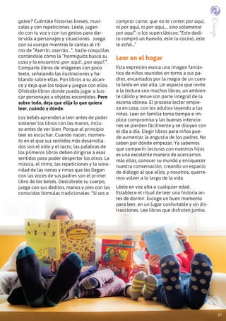 2323
Crianza
gatee? Cuéntale historias breves, musi-
cales y con repeticiones. Léele, jugan-
do con tu voz y con tus gestos para dar-
le vida a personajes y situaciones. Juega
con su cuerpo mientras le cantas al rit-
mo de “Aserrín, aserrán…”, hazle cosquillas
contándole cómo la “hormiguita busca su
casa y la encuentra ¡por aquí!, ¡por aquí!,”.
Comparte libros de imágenes con poco
texto, señalando las ilustraciones y ha-
blando sobre ellas. Pon libros a su alcan-
ce y deja que los toque y juegue con ellos.
Ofrécele libros donde pueda jugar a bus-
car personajes u objetos escondidos. Pero
sobre todo, deja que elija lo que quiera
leer, cuándo y dónde.
Los bebés aprenden a leer antes de poder
sostener los libros con las manos, inclu-
so antes de ver bien. Porque al principio
leer es escuchar. Cuando nacen, momen-
to en el que sus sentidos más desarrolla-
dos son el oído y el tacto, las palabras de
los primeros libros deben dirigirse a esos
sentidos para poder despertar los otros. La
música, el ritmo, las repeticiones y la sono-
ridad de las nanas y rimas que les llegan
con las voces de sus padres son el primer
libro de los bebés. Descúbrele su cuerpo,
juega con sus deditos, manos y pies con las
conocidas fórmulas tradicionales: “Si vas a
comprar carne, que no te corten por aquí,
ni por aquí, ni por aquí,... sino solamente
por aquí”; o los superclásicos: “Este dedi-
to compró un huevito, este lo cocinó, este
le echó…”
Leer en el hogar
Esta expresión evoca una imagen fantás-
tica de niños reunidos en torno a sus pa-
dres, encantados por la magia de un cuen-
to leído en voz alta. Un espacio que invite
a la lectura con muchos libros, un ambien-
te cálido y tenue son parte integral de la
escena idónea. El proceso lector empie-
za en casa, con los adultos leyendo a los
niños. Leer en familia toma tiempo e im-
plica compromiso y las buenas intencio-
nes se pierden fácilmente y se diluyen con
el día a día. Elegir libros para niños pue-
de aumentar la angustia de los padres. No
saben por dónde empezar. Ya sabemos
que compartir lecturas con nuestros hijos
es una excelente manera de acercarnos
más ellos, conocer su mundo y enriquecer
nuestra conversación, creando un espacio
de diálogo al que ellos, y nosotros, querre-
mos volver a lo largo de la vida.
Léele en voz alta a cualquier edad.
Establece el ritual de leer una historia an-
tes de dormir. Escoge un buen momento
para leer, en un lugar confortable y sin dis-
tracciones. Lee libros que disfruten juntos.
23
 