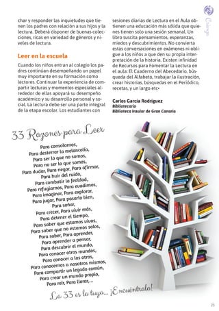 25
33 Razones para Leer
Para consolarnos,
Para desterrar la melancolía,
Para ser lo que no somos,
Para no ser lo que somos,
Para dudar, Para negar, Para afirmar,
Para huir del ruido,
Para combatir la fealdad,
Para refugiarnos, Para evadirnos,
Para imaginar, Para explorar,
Para jugar, Para pasarlo bien,
Para soñar,
Para crecer, Para vivir más,
Para detener el tiempo,
Para saber que estamos vivos,
Para saber que no estamos solos,
Para saber, Para aprender,
Para aprender a pensar,
Para descubrir el mundo,
Para conocer otros mundos,
Para conocer a los otros,
Para conocernos a nosotros mismos,
Para compartir un legado común,
Para crear un mundo propio,
Para reír, Para llorar,...
char y responder las inquietudes que tie-
nen los padres con relación a sus hijos y la
lectura. Deberá disponer de buenas colec-
ciones, ricas en variedad de géneros y ni-
veles de lectura.
Leer en la escuela
Cuando los niños entran al colegio los pa-
dres continúan desempeñando un papel
muy importante en su formación como
lectores. Continuar la experiencia de com-
partir lecturas y momentos especiales al-
rededor de ellas apoyará su desempeño
académico y su desarrollo personal y so-
cial. La lectura debe ser una parte integral
de la etapa escolar. Los estudiantes con
sesiones diarias de Lectura en el Aula ob-
tienen una educación más sólida que quie-
nes tienen solo una sesión semanal. Un
libro suscita pensamientos, esperanzas,
miedos y descubrimientos. No convierta
estas conversaciones en exámenes ni obli-
gue a los niños a que den su propia inter-
pretación de la historia. Existen infinidad
de Recursos para Fomentar la Lectura en
el aula: El Cuaderno del Abecedario, bús-
queda del Alfabeto, trabajar la ilustración,
crear historias, búsquedas en el Periódico,
recetas, y un largo etc•
Carlos García Rodríguez
Bibliotecario
Biblioteca Insular de Gran Canaria
La 33 es la tuya… ¡Encuéntrala!
Crianza
 