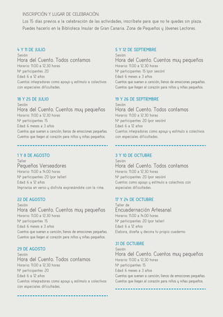 27
INSCRIPCIÓN Y LUGAR DE CELEBRACIÓN:
Los 15 días previos a la celebración de las actividades, inscríbete para que no te quedes sin plaza.
Puedes hacerlo en la Biblioteca Insular de Gran Canaria. Zona de Pequeños y Jóvenes Lectores.
4 Y 11 DE JULIO
Sesión
Hora del Cuento. Todos contamos
Horario: 11.00 a 12.30 horas
Nº participantes: 20
Edad: 6 a 12 años
Cuentos integradores como apoyo y estímulo a colectivos
con especiales dificultades.
18 Y 25 DE JULIO
Sesión
Hora del Cuento. Cuentos muy pequeños
Horario: 11.00 a 12.30 horas
Nº participantes: 15
Edad: 6 meses a 3 años
Cuentos que suenan a canción, llenos de emociones pequeñas.
Cuentos que llegan al corazón para niños y niñas pequeños.
1 Y 8 DE AGOSTO
Taller
Pequeños Verseadores
Horario: 11.00 a 14.00 horas
Nº participantes: 20 (por taller)
Edad: 6 a 12 años
Improvisa en verso y disfruta expresándote con la rima.
22 DE AGOSTO
Sesión
Hora del Cuento. Cuentos muy pequeños
Horario: 11.00 a 12.30 horas
Nº participantes: 15
Edad: 6 meses a 3 años
Cuentos que suenan a canción, llenos de emociones pequeñas.
Cuentos que llegan al corazón para niños y niñas pequeños.
29 DE AGOSTO
Sesión
Hora del Cuento. Todos contamos
Horario: 11.00 a 12.30 horas
Nº participantes: 20
Edad: 6 a 12 años
Cuentos integradores como apoyo y estímulo a colectivos
con especiales dificultades.
5 Y 12 DE SEPTIEMBRE
Sesión
Hora del Cuento. Cuentos muy pequeños
Horario: 11.00 a 12.30 horas
Nº participantes: 15 (por sesión)
Edad: 6 meses a 3 años
Cuentos que suenan a canción, llenos de emociones pequeñas.
Cuentos que llegan al corazón para niños y niñas pequeños.
19 Y 26 DE SEPTIEMBRE
Sesión
Hora del Cuento. Todos contamos
Horario: 11.00 a 12.30 horas
Nº participantes: 20 (por sesión)
Edad: 6 a 12 años
Cuentos integradores como apoyo y estímulo a colectivos
con especiales dificultades.
3 Y 10 DE OCTUBRE
Sesión
Hora del Cuento. Todos contamos
Horario: 11.00 a 12.30 horas
Nº participantes: 20 (por sesión)
Cuentos como apoyo y estímulo a colectivos con
especiales dificultades.
17 Y 24 DE OCTUBRE
Taller de
Encuadernación Artesanal
Horario: 11.00 a 14.00 horas
Nº participantes: 20 (por taller)
Edad: 6 a 12 años
Elabora, diseña y decora tu propio cuaderno.
31 DE OCTUBRE
Sesión
Hora del Cuento. Cuentos muy pequeños
Horario: 11.00 a 12.30 horas
Nº participantes: 15
Edad: 6 meses a 3 años
Cuentos que suenan a canción, llenos de emociones pequeñas.
Cuentos que llegan al corazón para niños y niñas pequeños.
 