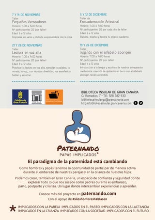 28
7 Y 14 DE NOVIEMBRE
Taller
Pequeños Verseadores
Horario: 11.00 a 14.00 horas
Nº participantes: 20 (por taller)
Edad: 6 a 12 años
Improvisa en verso y disfruta expresándote con la rima.
21 Y 28 DE NOVIEMBRE
Taller
Lectura en voz alta
Horario: 11.00 a 14.00 horas
Nº participantes: 20 (por taller)
Edad: 8 a 12 años
Practicar la lectura en voz alta, ejercitar la palabra, la
mirada, la voz,... con técnicas divertidas, nos enseñará a
hablar y escuchar.
5 Y 12 DE DICIEMBRE
Taller de
Encuadernación Artesanal
Horario: 11.00 a 14.00 horas
Nº participantes: 20 por cada día de taller
Edad: 6 a 12 años
Elabora, diseña y decora tu propio cuaderno.
19 Y 26 DE DICIEMBRE
Taller
Jugando con el alfabeto aborigen
Horario: 11.00 a 14.00 horas
Nº participantes: 20 (por taller)
Edad: 4 a 12 años
Introducción a la lengua y escritura de nuestros antepasados
mediante la creación de grabados en barro con el alfabeto
aborigen recién aprendido.
El paradigma de la paternidad está cambiando
Como hombres y papás tenemos la oportunidad de participar de manera activa
durante el embarazo de nuestras parejas y en la crianza de nuestros hijos.
Podemos crear, también en Gran Canaria, un espacio de confianza y seguridad donde
explorar todo lo que nos sucede como padres durante el embarazo,
parto, postparto y crianza. Un lugar donde intercambiar experiencias y aprender.
Conoce más del proyecto en paternando.com
Con el apoyo de #siloshombreshablasen
*
iMPLiCADOs COn LA PAREJA iMPLiCADOs En EL PARTO iMPLiCADOs COn LA LACTAnCiA
iMPLiCADOs En LA CRiAnZA iMPLiCADOs COn LA sOCiEDAD iMPLiCADOs COn EL FUTURO
 