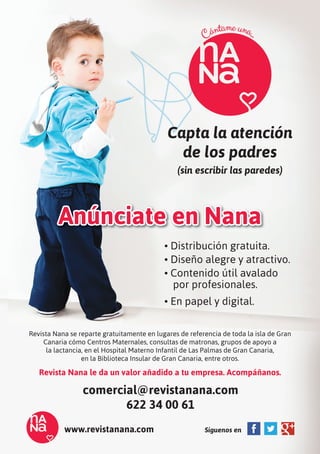 Capta la atención
de los padres
(sin escribir las paredes)
Anúnciate en Nana
Revista Nana se reparte gratuitamente en lugares de referencia de toda la isla de Gran
Canaria cómo Centros Maternales, consultas de matronas, grupos de apoyo a
la lactancia, en el Hospital Materno Infantil de Las Palmas de Gran Canaria,
en la Biblioteca Insular de Gran Canaria, entre otros.
Revista Nana le da un valor añadido a tu empresa. Acompáñanos.
comercial@revistanana.com
622 34 00 61
www.revistanana.com Síguenos en
• Distribución gratuita.
• Diseño alegre y atractivo.
• Contenido útil avalado
por profesionales.
• En papel y digital.
 