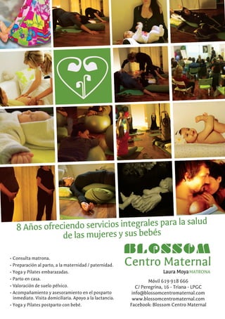 • Consulta matrona.
• Preparación al parto, a la maternidad / paternidad.
• Yoga y Pilates embarazadas.
• Parto en casa.
• Valoración de suelo pélvico.
• Acompañamiento y asesoramiento en el posparto
inmediato. Visita domiciliaria. Apoyo a la lactancia.
• Yoga y Pilates postparto con bebé.
8 Años ofreciendo servicios integrales para la salud
de las mujeres y sus bebés
Móvil 619 918 666
C/ Peregrina, 16 - Triana - LPGC
info@blossomcentromaternal.com
www.blossomcentromaternal.com
Facebook: Blossom Centro Maternal
 