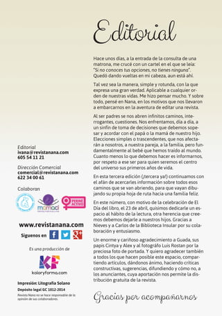 5
Hace unos días, a la entrada de la consulta de una
matrona, me crucé con un cartel en el que se leía:
“Si no conoces tus opciones, no tienes ninguna”.
Quedó dando vueltas en mi cabeza, aun está ahí.
Tal vez sea la manera, simple y rotunda, con la que
expresa una gran verdad. Aplicable a cualquier or-
den de nuestras vidas. Me hizo pensar mucho. Y sobre
todo, pensé en Nana, en los motivos que nos llevaron
a embarcarnos en la aventura de editar una revista.
Al ser padres se nos abren infinitos caminos, inte-
rrogantes, cuestiones. Nos enfrentamos, día a día, a
un sinfín de toma de decisiones que debemos sope-
sar y acordar con el papá o la mamá de nuestro hijo.
Elecciones simples o trascendentes, que nos afecta-
rán a nosotros, a nuestra pareja, a la familia, pero fun-
damentalmente al bebé que hemos traído al mundo.
Cuanto menos lo que debemos hacer es informarnos,
por respeto a ese ser para quien seremos el centro
del universo sus primeros años de vida.
En esta tercera edición (¡tercera ya!) continuamos con
el afán de acercarles información sobre todos esos
caminos que se van abriendo, para que vayan dibu-
jando su propia hoja de ruta hacia una familia feliz.
En este número, con motivo de la celebración de El
Día del libro, el 23 de abril, quisimos dedicarle un es-
pacio al hábito de la lectura, otra herencia que cree-
mos debemos dejarle a nuestros hijos. Gracias a
Nieves y a Carlos de la Biblioteca Insular por su cola-
boración y entusiasmo.
Un enorme y cariñoso agradecimiento a Guada, sus
papis Cintya y Alex y al fotográfo Luis Rostan por la
preciosa foto de portada. Y quiero agradecer también
a todos los que hacen posible este espacio, compar-
tiendo artículos, dándonos ánimo, haciendo críticas
constructivas, sugerencias, difundiendo y cómo no, a
los anunciantes, cuya aportación nos permite la dis-
tribución gratuita de la revista.
Gracias por acompañarnos
Editorial
Editorial
ivana@revistanana.com
605 54 11 21
Dirección Comercial
comercial@revistanana.com
622 34 00 61
Colaboran
www.revistanana.com
Síguenos en
Es una producción de
koloryforma.com
Impresión: Litografía Solano
Depósito legal GC 1012-2014
Revista Nana no se hace responsable de la
opinión de sus colaboradores.
 