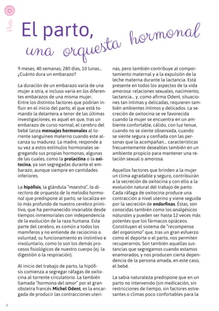 6
El parto,
9 meses, 40 semanas, 280 días, 10 lunas…
¿Cuánto dura un embarazo?
La duración de un embarazo varía de una
mujer a otra, e incluso varía en los diferen-
tes embarazos de una misma mujer.
Entre los distintos factores que podrían in-
fluir en el inicio del parto, el que está to-
mando la delantera a tenor de las últimas
investigaciones, es aquel en que, tras un
embarazo de curso normal, el cerebro del
bebé lanza mensajes hormonales al to-
rrente sanguíneo materno cuando este al-
canza su madurez. La madre, responde a
su vez a estos estímulos hormonales se-
gregando sus propias hormonas, algunas
de las cuales, como la prolactina o la oxi-
tocina, ya son segregadas durante el em-
barazo, aunque siempre en cantidades
inferiores.
La hipófisis, la glándula “maestra”, la di-
rectora de orquesta de la melodía hormo-
nal que predispone al parto, se localiza en
lo más profundo de nuestro cerebro primi-
tivo, que ha permanecido invariable desde
tiempos inmemoriales con independencia
de la evolución de la raza humana. Esta
parte del cerebro, es común a todos los
mamíferos y no entiende de raciocinio o
voluntad, su funcionamiento es instintivo e
involuntario, como lo son los demás pro-
cesos fisiológicos de nuestro cuerpo (ej. la
digestión o la respiración).
Al inicio del trabajo de parto, la hipófi-
sis comienza a segregar ráfagas de oxito-
cina al torrente circulatorio. La también
llamada “hormona del amor” por el gran
obstetra francés Michel Odent, es la encar-
gada de producir las contracciones uteri-
nas, pero también contribuye al compor-
tamiento maternal y a la expulsión de la
leche materna durante la lactancia. Está
presente en todos los aspectos de la vida
amorosa: relaciones sexuales, nacimiento,
lactancia… y, como afirma Odent, situacio-
nes tan íntimas y delicadas, requieren tam-
bién ambientes íntimos y delicados. La se-
creción de oxitocina se ve favorecida
cuando la mujer se encuentra en un am-
biente confortable, cálido, con luz tenue,
cuando no se siente observada, cuando
se siente segura y confiada con las per-
sonas que la acompañan… características
frecuentemente deseables también en un
ambiente propicio para mantener una re-
lación sexual o amorosa.
Aquellos factores que brinden a la mujer
un clima agradable y seguro, contribuirán
a la secreción de oxitocina y con ello a la
evolución natural del trabajo de parto.
Cada ráfaga de oxitocina produce una
contracción a nivel uterino y viene seguida
por la secreción de endorfinas. Éstas, son
conocidas también como los analgésicos
naturales y pueden ser hasta 12 veces más
potentes que los fármacos opiáceos.
Constituyen el sistema de “recompensa
del organismo” que, tras un gran esfuerzo
como el deporte o el parto, nos permiten
recuperarnos. Son también aquellas sus-
tancias que segregamos cuando estamos
enamorados, y nos producen cierta depen-
dencia de la persona amada, en este caso,
el bebé.
La sabia naturaleza predispone que en un
parto no intervenido (sin medicación, sin
restricciones de tiempo, sin factores estre-
santes o climas poco confortables para la
Parto
una orquesta hormonal
 
