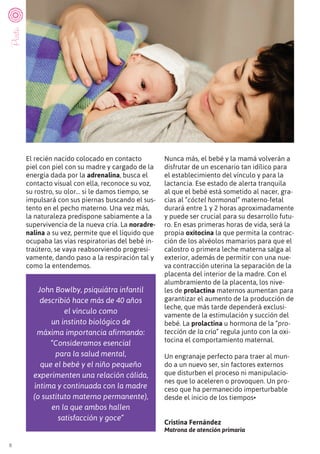 8
El recién nacido colocado en contacto
piel con piel con su madre y cargado de la
energía dada por la adrenalina, busca el
contacto visual con ella, reconoce su voz,
su rostro, su olor… si le damos tiempo, se
impulsará con sus piernas buscando el sus-
tento en el pecho materno. Una vez más,
la naturaleza predispone sabiamente a la
supervivencia de la nueva cría. La noradre-
nalina a su vez, permite que el líquido que
ocupaba las vías respiratorias del bebé in-
traútero, se vaya reabsorviendo progresi-
vamente, dando paso a la respiración tal y
como la entendemos.
Nunca más, el bebé y la mamá volverán a
disfrutar de un escenario tan idílico para
el establecimiento del vínculo y para la
lactancia. Ese estado de alerta tranquila
al que el bebé está sometido al nacer, gra-
cias al “cóctel hormonal” materno-fetal
durará entre 1 y 2 horas aproximadamente
y puede ser crucial para su desarrollo futu-
ro. En esas primeras horas de vida, será la
propia oxitocina la que permita la contrac-
ción de los alvéolos mamarios para que el
calostro o primera leche materna salga al
exterior, además de permitir con una nue-
va contracción uterina la separación de la
placenta del interior de la madre. Con el
alumbramiento de la placenta, los nive-
les de prolactina maternos aumentan para
garantizar el aumento de la producción de
leche, que más tarde dependerá exclusi-
vamente de la estimulación y succión del
bebé. La prolactina u hormona de la “pro-
tección de la cría” regula junto con la oxi-
tocina el comportamiento maternal.
Un engranaje perfecto para traer al mun-
do a un nuevo ser, sin factores externos
que disturben el proceso ni manipulacio-
nes que lo aceleren o provoquen. Un pro-
ceso que ha permanecido imperturbable
desde el inicio de los tiempos•
Cristina Fernández
Matrona de atención primaria
John Bowlby, psiquiátra infantil
describió hace más de 40 años
el vínculo como
un instinto biológico de
máxima importancia afirmando:
“Consideramos esencial
para la salud mental,
que el bebé y el niño pequeño
experimenten una relación cálida,
íntima y continuada con la madre
(o sustituto materno permanente),
en la que ambos hallen
satisfacción y goce”
Parto
 