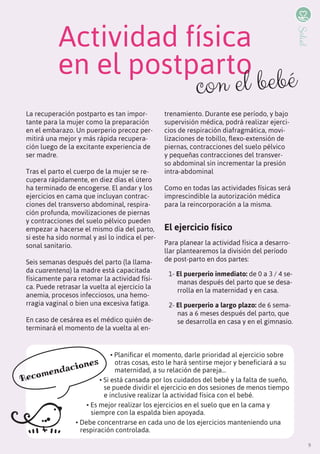 9
La recuperación postparto es tan impor-
tante para la mujer como la preparación
en el embarazo. Un puerperio precoz per-
mitirá una mejor y más rápida recupera-
ción luego de la excitante experiencia de
ser madre.
Tras el parto el cuerpo de la mujer se re-
cupera rápidamente, en diez días el útero
ha terminado de encogerse. El andar y los
ejercicios en cama que incluyan contrac-
ciones del transverso abdominal, respira-
ción profunda, movilizaciones de piernas
y contracciones del suelo pélvico pueden
empezar a hacerse el mismo día del parto,
si este ha sido normal y así lo indica el per-
sonal sanitario.
Seis semanas después del parto (la llama-
da cuarentena) la madre está capacitada
físicamente para retomar la actividad físi-
ca. Puede retrasar la vuelta al ejercicio la
anemia, procesos infecciosos, una hemo-
rragia vaginal o bien una excesiva fatiga.
En caso de cesárea es el médico quién de-
terminará el momento de la vuelta al en-
trenamiento. Durante ese período, y bajo
supervisión médica, podrá realizar ejerci-
cios de respiración diafragmática, movi-
lizaciones de tobillo, flexo-extensión de
piernas, contracciones del suelo pélvico
y pequeñas contracciones del transver-
so abdominal sin incrementar la presión
intra-abdominal
Como en todas las actividades físicas será
imprescindible la autorización médica
para la reincorporación a la misma.
El ejercicio físico
Para planear la actividad física a desarro-
llar plantearemos la división del período
de post-parto en dos partes:
1- El puerperio inmediato: de 0 a 3 / 4 se-
manas después del parto que se desa-
rrolla en la maternidad y en casa.
2- El puerperio a largo plazo: de 6 sema-
nas a 6 meses después del parto, que
se desarrolla en casa y en el gimnasio.
Actividad física
en el postparto
• Planificar el momento, darle prioridad al ejercicio sobre
otras cosas, esto le hará sentirse mejor y beneficiará a su
maternidad, a su relación de pareja...
• si está cansada por los cuidados del bebé y la falta de sueño,
se puede dividir el ejercicio en dos sesiones de menos tiempo
e inclusive realizar la actividad física con el bebé.
• Es mejor realizar los ejercicios en el suelo que en la cama y
siempre con la espalda bien apoyada.
• Debe concentrarse en cada uno de los ejercicios manteniendo una
respiración controlada.
con el bebé
Recomendaciones
9
Salud
 