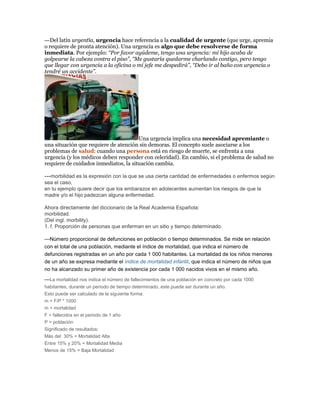 ---Del latín urgentĭa, urgencia hace referencia a la cualidad de urgente (que urge, apremia
o requiere de pronta atención). Una urgencia es algo que debe resolverse de forma
inmediata. Por ejemplo: “Por favor ayúdeme, tengo una urgencia: mi hijo acaba de
golpearse la cabeza contra el piso”, “Me gustaría quedarme charlando contigo, pero tengo
que llegar con urgencia a la oficina o mi jefe me despedirá”, “Debo ir al baño con urgencia o
tendré un accidente”.
Una urgencia implica una necesidad apremiante o
una situación que requiere de atención sin demoras. El concepto suele asociarse a los
problemas de salud: cuando una persona está en riesgo de muerte, se enfrenta a una
urgencia (y los médicos deben responder con celeridad). En cambio, si el problema de salud no
requiere de cuidados inmediatos, la situación cambia.
---morbilidad es la expresión con la que se usa cierta cantidad de enfermedades o enfermos según
sea el caso,
en tu ejemplo quiere decir que los embarazos en adolecentes aumentan los riesgos de que la
madre y/o el hijo padezcan alguna enfermedad.
Ahora directamente del diccionario de la Real Academia Española:
morbilidad.
(Del ingl. morbility).
1. f. Proporción de personas que enferman en un sitio y tiempo determinado.
---Número proporcional de defunciones en población o tiempo determinados. Se mide en relación
con el total de una población, mediante el índice de mortalidad, que indica el número de
defunciones registradas en un año por cada 1 000 habitantes. La mortalidad de los niños menores
de un año se expresa mediante el índice de mortalidad infantil, que indica el número de niños que
no ha alcanzado su primer año de existencia por cada 1 000 nacidos vivos en el mismo año.
---La mortalidad nos indica el número de fallecimientos de una población en concreto por cada 1000
habitantes, durante un período de tiempo determinado, este puede ser durante un año.
Esto puede ser calculado de la siguiente forma:
m = F/P * 1000
m = mortalidad
F = fallecidos en el periodo de 1 año
P = población
Significado de resultados:
Más del 30% = Mortalidad Alta
Entre 15% y 20% = Mortalidad Media
Menos de 15% = Baja Mortalidad
 