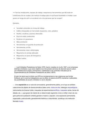 ---“Son las instalaciones, equipos de trabajo, maquinaria y herramientas que NO están en
condiciones de ser usados y de realizar el trabajo para el cual fueron diseñadas o creadas y que
ponen en riesgo de sufrir un accidente a la o las personas que las ocupan”.
Ejemplos:
Suciedad y desorden en el área de trabajo
Cables energizados en mal estado (expuestos, rotos, pelados)
Pasillos, escaleras y puertas obstruidas
Pisos en malas condiciones
Escaleras sin pasamanos
Mala ventilación
Herramientas sin guardas de protección
Herramientas sin filo
Herramientas rotas o deformadas
Maquinaria sin anclaje adecuado
Maquinaria sin paros de Emergencia
Cables sueltos
---Las Entidades Prestadoras de Salud, EPS, fueron creadas en el año 1997 y son empresas
distintas a EsSalud, cuyo único objetivo es el de prestar servicios de atención para la salud,
con infraestructura propia y de terceros, sujetándose a los controles indicados por la
Superintendencia de Entidades Prestadoras de Salud, SEPS.
El plan de salud que le ofrece una EPS es complementario a las coberturas que brinda
EsSalud, por lo cual los trabajadores que se afilian al sistema de EPS mantienen inalterables
las posibilidades de acudir a EsSalud, si así lo deciden.
---Una exposición es un acto de convocatoria, generalmente público, en el que se exhiben
colecciones de objetos de diversa temática (tales como: obras de arte, hallazgos arqueológicos,
instrumentos de diversa índole, maquetas de experimentoscientíficos, maquetas varias, temas de
debate, etc...), que gozan de interés de un determinado segmento cívico o militar o bien de una
gran parte de la población (interés general o masivo o popular). Una exposición permanente,
organizada y estructurada, generalmente histórica o costumbrista, constituye una institución
llamada museo.
 
