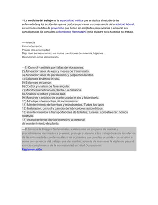---La medicina del trabajo es la especialidad médica que se dedica al estudio de las
enfermedades y los accidentes que se producen por causa o consecuencia de la actividad laboral,
así como las medidas de prevención que deben ser adoptadas para evitarlas o aminorar sus
consecuencias. Se considera a Bernardino Rammazzini como el padre de la Medicina del trabajo.
---Herencia
Inmunodepresion
Poseer otra enfermedad
Bajo nivel socioeconomico --> malas condiciones de vivienda, higienes....
Desnutrición o mal alimentación.
---1) Control y análisis por fallas de vibraciones.
2) Alineación laser de ejes y mesas de transmisión.
3) Alineación laser de paralelismo y perpendicularidad.
4) Balanceo dinámico in situ.
5) Balanceo en banco.
6) Control y análisis de fase angular.
7) Monitoreo continuo en planta o a distancia.
8) Análisis de rotura y causa raiz.
9) Muestreo y análisis de aceite usado in situ y laboratorio.
10) Montaje y desmontaje de rodamientos.
11) Mantenimiento de bombas y motobombas. Todos los tipos
12) Instalación, control y cambio de lubricadores automáticos.
13) mantenimientos a transportadores de botellas, tuneles, spirosfreezer, hornos
rotativos
14) Asesoramiento técnico/operativo a personal
de mantenimiento de planta.
---El Sistema de Riesgos Profesionales, existe como un conjunto de normas y
procedimientos destinados a prevenir, proteger y atender a los trabajadores de los efectos
de las enfermedades profesionales y los accidentes que puedan ocurrirles con ocasión o
como consecuencia del trabajo que desarrollan, además de mantener la vigilancia para el
estricto cumplimiento de la normatividad en Salud Ocupacional.
Reglamentación
 