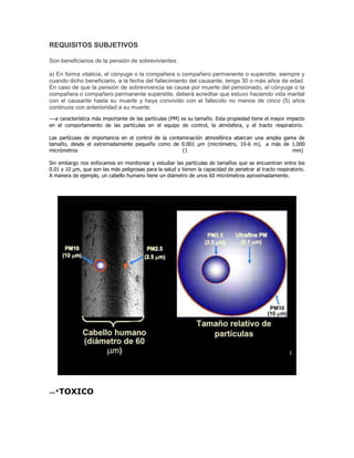 REQUISITOS SUBJETIVOS
Son beneficiarios de la pensión de sobrevivientes:
a) En forma vitalicia, el cónyuge o la compañera o compañero permanente o supérstite, siempre y
cuando dicho beneficiario, a la fecha del fallecimiento del causante, tenga 30 o más años de edad.
En caso de que la pensión de sobrevivencia se cause por muerte del pensionado, el cónyuge o la
compañera o compañero permanente supérstite, deberá acreditar que estuvo haciendo vida marital
con el causante hasta su muerte y haya convivido con el fallecido no menos de cinco (5) años
continuos con anterioridad a su muerte;
---a característica más importante de las partículas (PM) es su tamaño. Esta propiedad tiene el mayor impacto
en el comportamiento de las partículas en el equipo de control, la atmósfera, y el tracto respiratorio.
Las partículas de importancia en el control de la contaminación atmosférica abarcan una amplia gama de
tamaño, desde el extremadamente pequeño como de 0.001 µm (micrómetro, 10-6 m), a más de 1.000
micrómetros (1 mm)
Sin embargo nos enfocamos en monitorear y estudiar las partículas de tamaños que se encuentran entre los
0.01 y 10 µm, que son las más peligrosas para la salud y tienen la capacidad de penetrar al tracto respiratorio.
A manera de ejemplo, un cabello humano tiene un diámetro de unos 60 micrómetros aproximadamente.
---·TOXICO
 