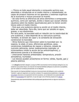 ---Tóxico es todo aquel elemento o compuesto químico que,
absorbido e introducido en el medio interno y metabolizado, es
capaz de producir lesiones en los aparatos y sistemas orgánicos
de la economía e incluso provocar la muerte.
- De esta forma se diferencia de otros elementos o compuestos
químicos, como por ejemplo, ácidos o bases que causan efectos
cáusticos sobre los tejidos (quemaduras) pero no tienen acción
tóxica sobre el medio interno.
- Para que una sustancia ejerza su acción en el medio interno,
debe ser absorbida. Para ello, tiene que ser soluble en agua,
grasas, o sus disolventes.
Por otra parte, la toxicidad está en relación con la reactividad de
una sustancia, y ésta depende de su estructura química.
También, la tensión de vapor y la constante de ionización
condicionan la toxicidad.
- Otros factores que intervienen sobre la toxicidad son: la
especie, la edad, el sexo, diferencias genéticas, peso,
condiciones metabólicas de reposo y esfuerzo, estado de
nutrición deficiente, tomar medicamentos (ejemplo: el
tricloroetileno inhibe la acción de los anticonceptivos), y
alteraciones previas a la intoxicación.
- Intervienen factores ambientales: temperatura, presión
atmosférica, humedad...
- Los tóxicos pueden presentarse en forma: sólida, líquida, gas y
plasma atómico
---Un alérgeno (también alergeno, aunque la RAE recomienda la forma esdrújula alérgeno) es una
sustancia que puede inducir una reacción de hipersensibilidad (alérgica) en personas susceptibles,
que han estado en contacto previamente con el alérgeno.
Esta reacción de hipersensibilidad involucra el reconocimiento del alérgeno como sustancia
"extraña" y ajena al organismo en el primer contacto. En exposiciones posteriores, el sistema
inmunitario reacciona a la exposición de forma excesiva, con la liberación de sustancias que
alteran la homeostasis del organismo, lo que da lugar a los síntomas propios de la alergia.
Generalmente esta hipersensibilidad está predispuesta genéticamente en algunos individuos o
familias.
 