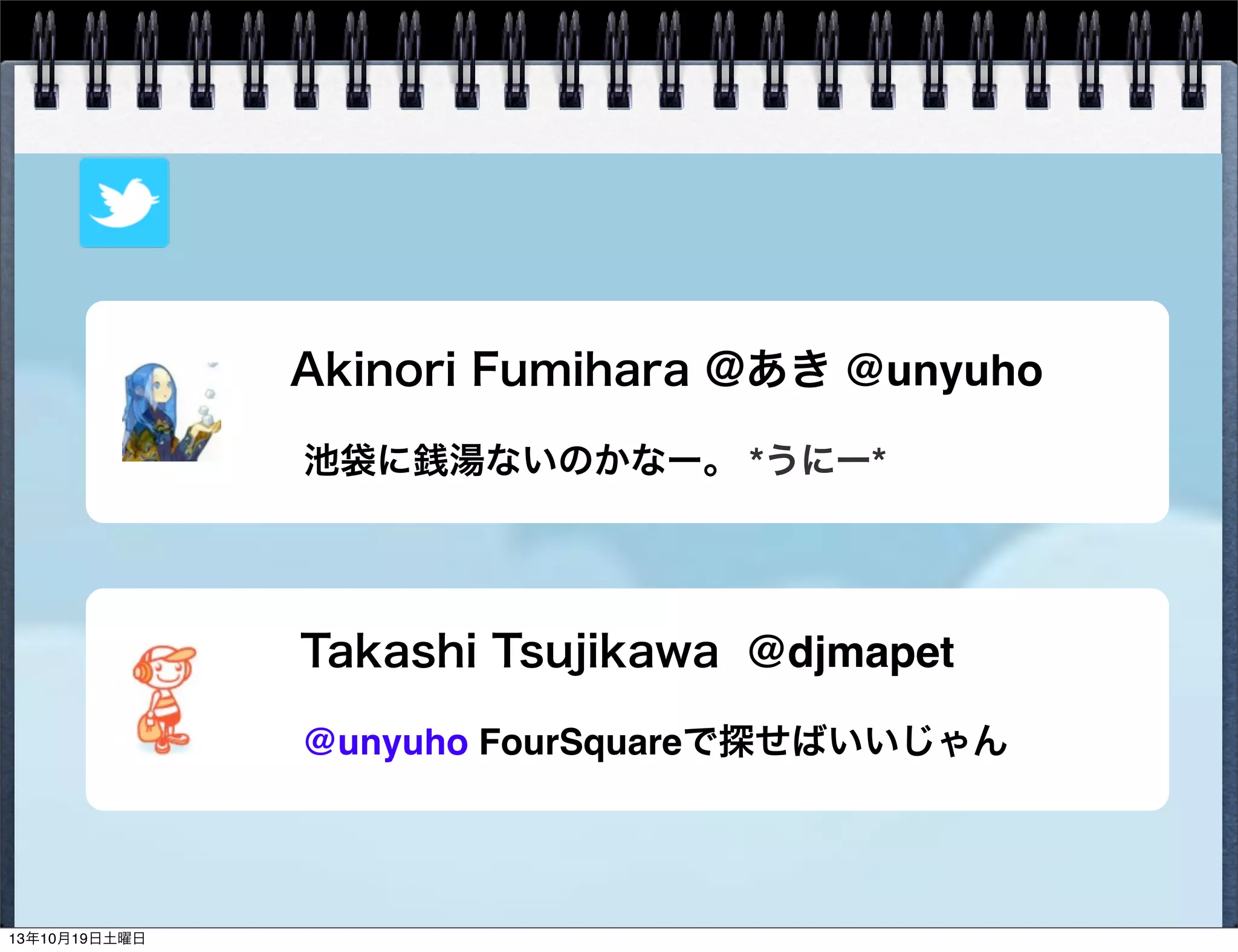 Akinori Fumihara @あき @unyuho
池袋に銭湯ないのかなー。 *うにー*

Takashi Tsujikawa @djmapet
@unyuho FourSquareで探せばいいじゃん

13年10月19日土曜日

 