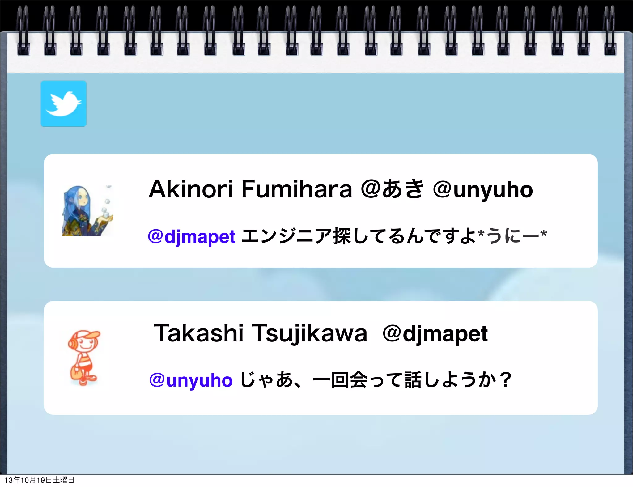 Akinori Fumihara @あき @unyuho
@djmapet エンジニア探してるんですよ*うにー*

Takashi Tsujikawa @djmapet
@unyuho じゃあ、一回会って話しようか？

13年10月19日土曜日

 