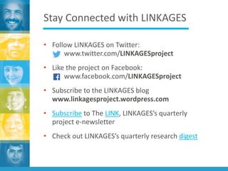 Stay Connected with LINKAGES
• Follow LINKAGES on Twitter:
www.twitter.com/LINKAGESproject
• Like the project on Facebook:
www.facebook.com/LINKAGESproject
• Subscribe to the LINKAGES blog
www.linkagesproject.wordpress.com
• Subscribe to The LINK, LINKAGES’s quarterly
project e-newsletter
• Check out LINKAGES’s quarterly research digest
 