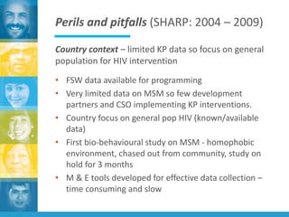 Perils and pitfalls (SHARP: 2004 – 2009)
Country context – limited KP data so focus on general
population for HIV intervention
• FSW data available for programming
• Very limited data on MSM so few development
partners and CSO implementing KP interventions.
• Country focus on general pop HIV (known/available
data)
• First bio-behavioural study on MSM - homophobic
environment, chased out from community, study on
hold for 3 months
• M & E tools developed for effective data collection –
time consuming and slow
 
