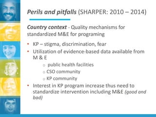 Perils and pitfalls (SHARPER: 2010 – 2014)
Country context - Quality mechanisms for
standardized M&E for programing
• KP – stigma, discrimination, fear
• Utilization of evidence-based data available from
M & E
o public health facilities
o CSO community
o KP community
• Interest in KP program increase thus need to
standardize intervention including M&E (good and
bad)
 