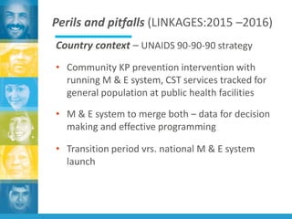 Perils and pitfalls (LINKAGES:2015 –2016)
Country context – UNAIDS 90-90-90 strategy
• Community KP prevention intervention with
running M & E system, CST services tracked for
general population at public health facilities
• M & E system to merge both – data for decision
making and effective programming
• Transition period vrs. national M & E system
launch
 