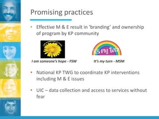 Promising practices
• Effective M & E result in ‘branding’ and ownership
of program by KP community
• National KP TWG to coordinate KP interventions
including M & E issues
• UIC – data collection and access to services without
fear
I am someone’s hope - FSW It’s my turn - MSM
 