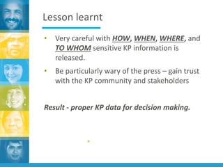 Lesson learnt
• Very careful with HOW, WHEN, WHERE, and
TO WHOM sensitive KP information is
released.
• Be particularly wary of the press – gain trust
with the KP community and stakeholders
Result - proper KP data for decision making.
»
 
