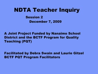 NDTA Teacher Inquiry        Session 2   December 7, 2009 A Joint Project Funded by Nanaimo School District and the BCTF Program for Quality Teaching (PQT) Facilitated by Debra Swain and Laurie Gitzel BCTF PQT Program Facilitators 