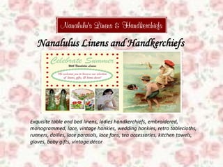 Nanalulus Linens and Handkerchiefs
Exquisite table and bed linens, ladies handkerchiefs, embroidered,
monogrammed, lace, vintage hankies, wedding hankies, retro tablecloths,
runners, doilies, lace parasols, lace fans, tea accessories, kitchen towels,
gloves, baby gifts, vintage décor
 