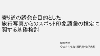 寄り道の誘発を目的とした
旅行写真からのスポット印象語彙の推定に
関する基礎検討
関西大学
〇土井川七海・鵜飼凜・松下光範
 