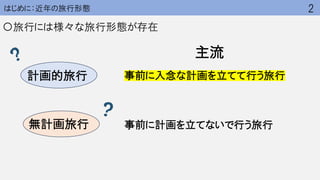 はじめに：近年の旅行形態
〇旅行には様々な旅行形態が存在
事前に入念な計画を立てて行う旅行
事前に計画を立てないで行う旅行
2
計画的旅行
無計画旅行
主流
 