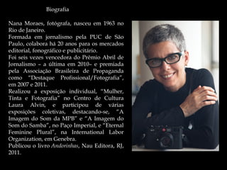 Biografia
Nana Moraes, fotógrafa, nasceu em 1963 no
Rio de Janeiro. 
Formada em jornalismo pela PUC de São
Paulo, colabora há 20 anos para os mercados
editorial, fonográfico e publicitário.
Foi seis vezes vencedora do Prêmio Abril de
Jornalismo – a última em 2010– e premiada
pela Associação Brasileira de Propaganda
como “Destaque Profissional/Fotografia”,
em 2007 e 2011.
Realizou a exposição individual, “Mulher,
Tinta e Fotografia” no Centro de Cultura
Laura Alvin, e participou de várias
exposições coletivas, destacando-se, “A
Imagem do Som da MPB” e “A Imagem do
Som do Samba”, no Paço Imperial, e “Eternal
Feminine Plural”, na International Labor
Organization, em Genebra.
Publicou o livro Andorinhas, Nau Editora, RJ,
2011.
 