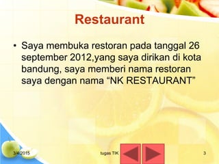 Restaurant
• Saya membuka restoran pada tanggal 26
september 2012,yang saya dirikan di kota
bandung, saya memberi nama restoran
saya dengan nama “NK RESTAURANT”
3/4/2015 3tugas TIK
 