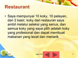 Restaurant
• Saya mempunyai 10 koky, 10 pelayan,
dan 2 kasir, koky dari restauran saya
ambil melalui seleksi yang serius, dan
semua koky yang saya pilih adalah koky
yang profesional dan dapat membuat
makanan yang lezat dan menarik
3/4/2015 tugas TIK 4
 