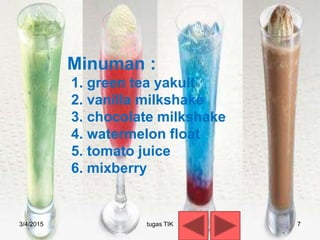 Minuman :
1. green tea yakult
2. vanilla milkshake
3. chocolate milkshake
4. watermelon float
5. tomato juice
6. mixberry
3/4/2015 7tugas TIK
 