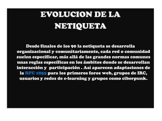 EVOLUCION DE LA
            NETIQUETA

    Desde finales de los 90 la netiqueta se desarrolla
organizacional y comunitariamente, cada red o comunidad
suelen especificar, más allá de las grandes normas comunes
unas reglas específicas en los ámbitos donde se desarrollan
interacción y participación . Así aparecen adaptaciones de
 la RFC 1855 para los primeros foros web, grupos de IRC,
 usuarios y redes de e-learning y grupos como ciberpunk.
 