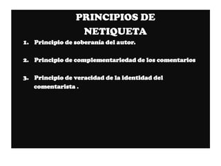 PRINCIPIOS DE
                 NETIQUETA
1. Principio de soberanía del autor.

2. Principio de complementariedad de los comentarios

3. Principio de veracidad de la identidad del
   comentarista .
 