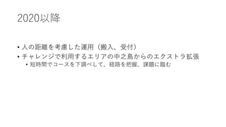 2020以降
• 人の距離を考慮した運用（搬入、受付）
• チャレンジで利用するエリアの中之島からのエクストラ拡張
• 短時間でコースを下調べして、経路を把握、課題に臨む
 