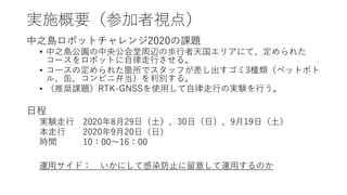 実施概要（参加者視点）
中之島ロボットチャレンジ2020の課題
• 中之島公園の中央公会堂周辺の歩行者天国エリアにて、定められた
コースをロボットに自律走行させる。
• コースの定められた箇所でスタッフが差し出すゴミ3種類（ペットボト
ル、缶、コンビニ弁当）を判別する。
• （推奨課題）RTK-GNSSを使用して自律走行の実験を行う。
日程
実験走行 2020年8月29日（土）、30日（日）、9月19日（土）
本走行 2020年9月20日（日）
時間 10：00～16：00
運用サイド： いかにして感染防止に留意して運用するのか
 