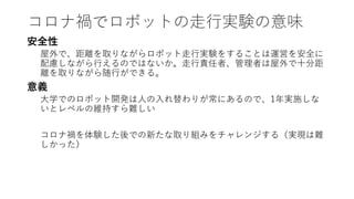 コロナ禍でロボットの走行実験の意味
安全性
屋外で、距離を取りながらロボット走行実験をすることは運営を安全に
配慮しながら行えるのではないか。走行責任者、管理者は屋外で十分距
離を取りながら随行ができる。
意義
大学でのロボット開発は人の入れ替わりが常にあるので、1年実施しな
いとレベルの維持すら難しい
コロナ禍を体験した後での新たな取り組みをチャレンジする（実現は難
しかった）
 