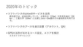 2020年のトピック
• ソフトバンクのichimillサービスを活用
都市部では、従来利用していた、大阪市大（15㎞）や奈良先端大（30
㎞）、三重大学（50㎞）に比較し1km～2㎞圏内での基地局を利用でき
る。
• ソフトバンクのブースを連日設置（アカウント、QA)
• GPSの活用が活きるコース設定、エリアを検討
エクストラチャレンジ
 
