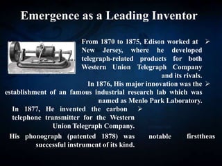 Emergence as a Leading Inventor

From 1870 to 1875, Edison worked at
New Jersey, where he developed
telegraph-related products for both
Western Union Telegraph Company
and its rivals.

In 1876, His major innovation was the
establishment of an famous industrial research lab which was
named as Menlo Park Laboratory.
phonograph
notable as
the
first

In 1877, He invented the carbon
telephone transmitter for the Western
Union Telegraph Company.
His phonograph (patented 1878) was
successful instrument of its kind.
 
